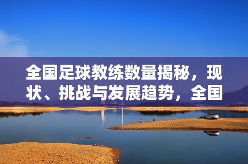 全国足球教练数量揭秘，现状、挑战与发展趋势，全国足球教练数量现状、挑战与发展趋势