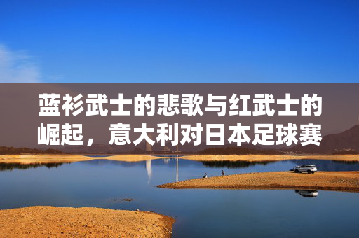 蓝衫武士的悲歌与红武士的崛起，意大利对日本足球赛的经典碰撞，蓝衫悲歌与红武士崛起，意日足球经典碰撞