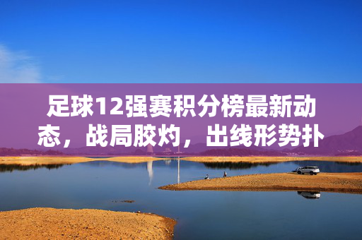 足球12强赛积分榜最新动态，战局胶灼，出线形势扑朔迷离，12强赛积分榜最新动态，战局胶着，出线形势扑朔迷离