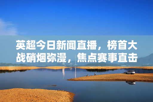 英超今日新闻直播，榜首大战硝烟弥漫，焦点赛事直击赛场动态，英超今日，榜首大战硝烟弥漫 直击赛场动态