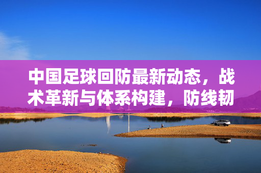中国足球回防最新动态，战术革新与体系构建，防线韧性初显，中国足球回防，战术革新构建体系，防线韧性初显