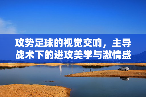 攻势足球的视觉交响,主导战术下的进攻美学与激情盛宴,攻势足球,进攻美学的视觉交响与激情盛宴