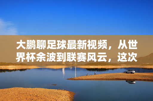 大鹏聊足球最新视频,从世界杯余波到联赛风云,这次他聊透了!大鹏聊足球最新,从世界杯余波到联赛风云,这次聊透了!