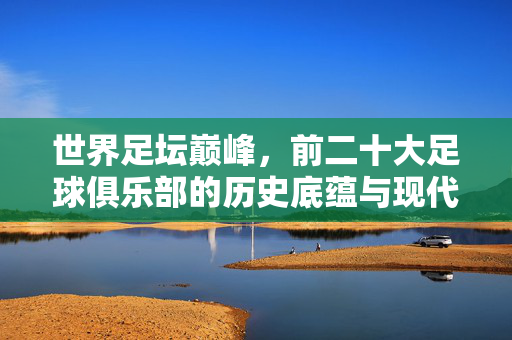 世界足坛巅峰，前二十大足球俱乐部的历史底蕴与现代辉煌，世界足坛二十大巅峰俱乐部，历史底蕴与现代辉煌