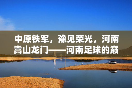 中原铁军，豫见荣光，河南嵩山龙门——河南足球的巅峰旗帜，河南嵩山龙门，中原铁军，足球巅峰旗帜
