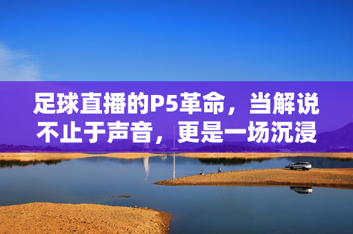 足球直播的P5革命，当解说不止于声音，更是一场沉浸式叙事，足球直播P5革命，解说从声音到沉浸式叙事