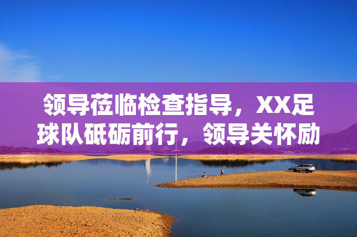 领导莅临检查指导，XX足球队砥砺前行，领导关怀励斗志，XX足球队砥砺前行
