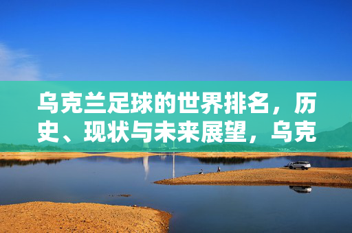 乌克兰足球的世界排名，历史、现状与未来展望，乌克兰足球的世界排名，历史、现状与未来展望