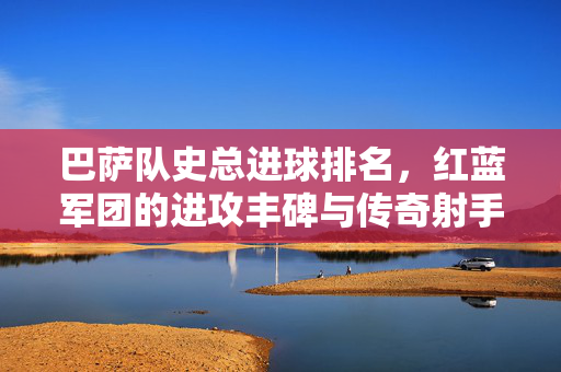 巴萨队史总进球排名，红蓝军团的进攻丰碑与传奇射手，巴萨队史总进球排名，红蓝军团的进攻丰碑与传奇射手