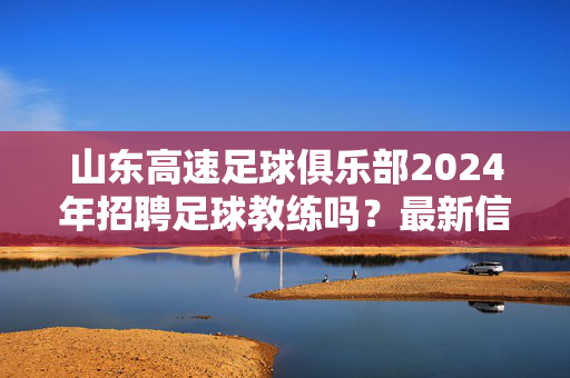 山东高速足球俱乐部2024年招聘足球教练吗？最新信息与职业发展解析，山东高速足球俱乐部2024年足球教练招聘，最新信息与职业发展解析
