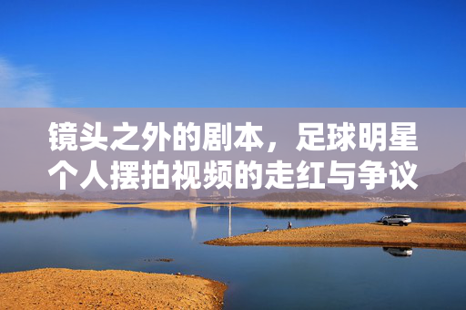 镜头之外的剧本，足球明星个人摆拍视频的走红与争议，足球明星摆拍视频，镜头外剧本的走红与争议