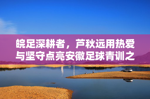 皖足深耕者，芦秋远用热爱与坚守点亮安徽足球青训之光，芦秋远，皖足深耕者，热爱坚守点亮青训之光