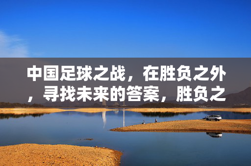 中国足球之战，在胜负之外，寻找未来的答案，胜负之外，中国足球的未来答案