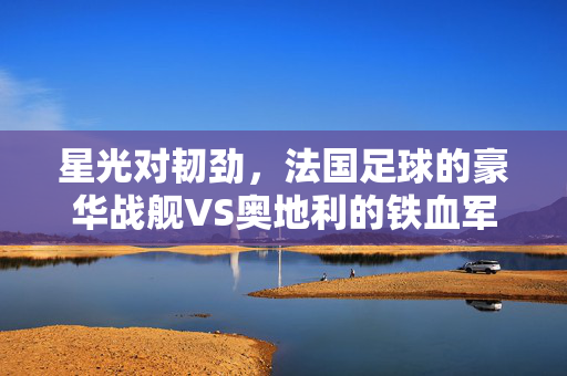 星光对韧劲，法国足球的豪华战舰VS奥地利的铁血军团，星光铁血对决，法国豪华战舰VS奥地利韧劲军团