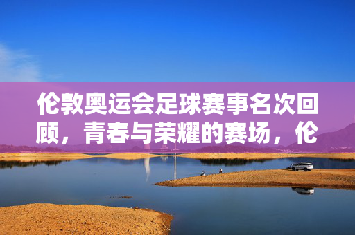 伦敦奥运会足球赛事名次回顾，青春与荣耀的赛场，伦敦奥运会足球名次回顾，青春与荣耀的赛场
