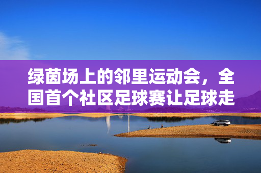 绿茵场上的邻里运动会，全国首个社区足球赛让足球走进百姓家门口，邻里绿茵赛，全国首个社区足球赛进家门