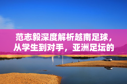 范志毅深度解析越南足球，从学生到对手，亚洲足坛的新变局？范志毅深度解析越南足球，从学生到对手，亚洲足坛新变局？