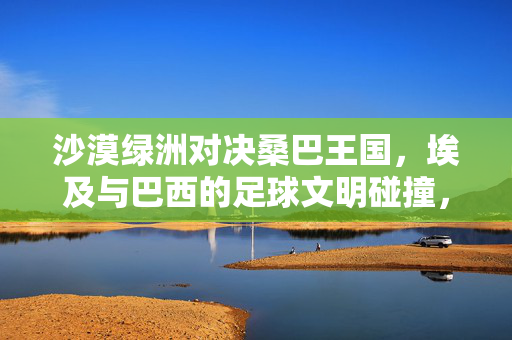 沙漠绿洲对决桑巴王国，埃及与巴西的足球文明碰撞，沙漠绿洲对决桑巴王国，埃及与巴西的足球文明碰撞