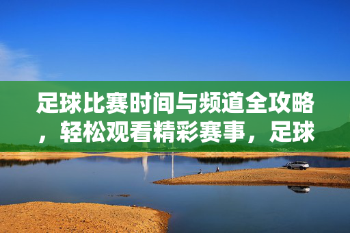 足球比赛时间与频道全攻略,轻松观看精彩赛事,足球比赛时间频道全攻略,轻松观看精彩赛事