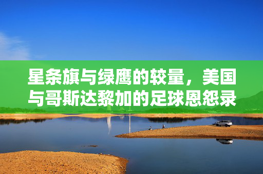 星条旗与绿鹰的较量,美国与哥斯达黎加的足球恩怨录,星条旗与绿鹰的足球恩怨录