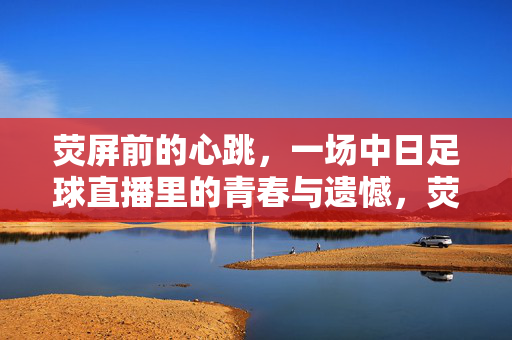 荧屏前的心跳，一场中日足球直播里的青春与遗憾，荧屏心跳，中日足球直播里的青春与遗憾