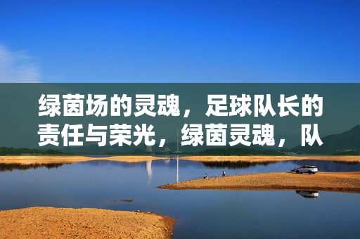 绿茵场的灵魂，足球队长的责任与荣光，绿茵灵魂，队长的责任与荣光