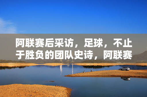 阿联赛后采访，足球，不止于胜负的团队史诗，阿联赛后，足球不止于胜负的团队史诗