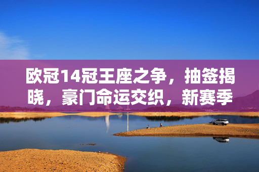 欧冠14冠王座之争，抽签揭晓，豪门命运交织，新赛季史诗将启，欧冠14冠王座抽签揭晓，豪门命运交织史诗启幕