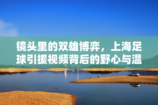 镜头里的双雄博弈，上海足球引援视频背后的野心与温度，镜头里的上海足球双雄引援，野心与温度