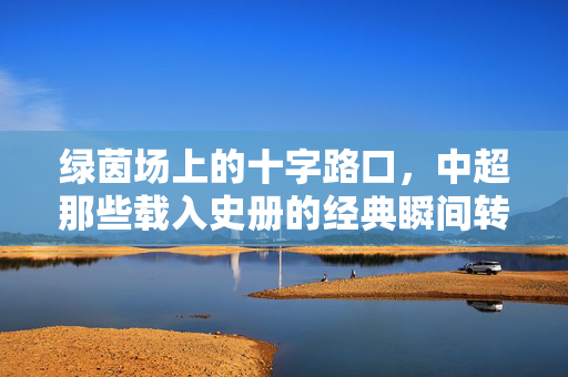 绿茵场上的十字路口，中超那些载入史册的经典瞬间转会，绿茵十字路口，中超经典瞬间转会