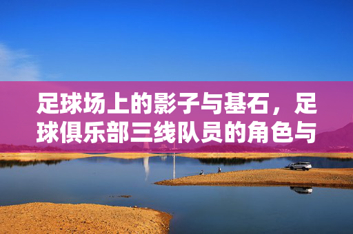足球场上的影子与基石，足球俱乐部三线队员的角色与坚守，足球三线队员，影子基石的角色与坚守