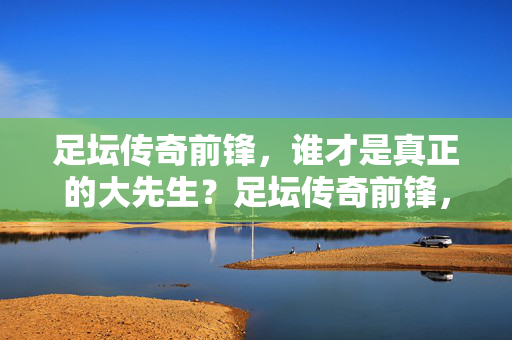 足坛传奇前锋,谁才是真正的大先生?足坛传奇前锋,谁才是真正的大先生?
