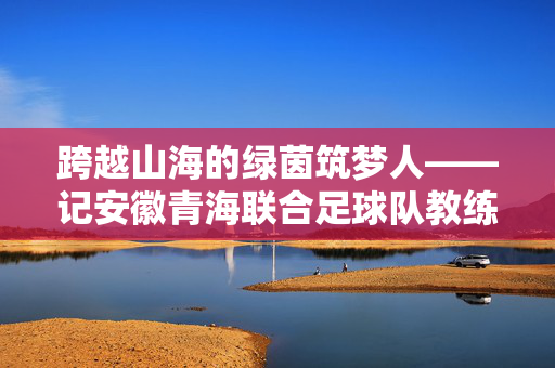 跨越山海的绿茵筑梦人——记安徽青海联合足球队教练组，跨越山海的绿茵筑梦人——安徽青海联合足球队教练组