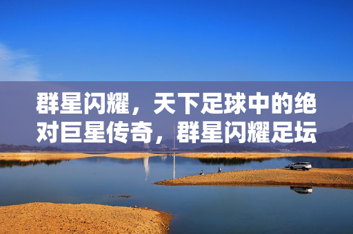 群星闪耀，天下足球中的绝对巨星传奇，群星闪耀足坛，天下足球绝对巨星传奇