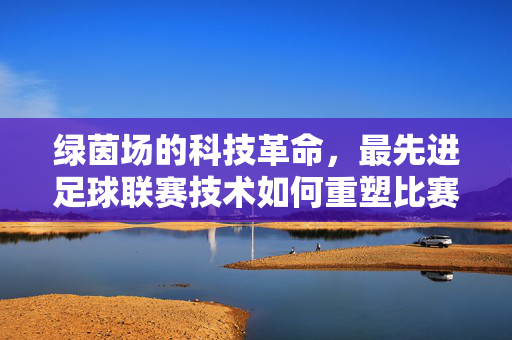 绿茵场的科技革命,最先进足球联赛技术如何重塑比赛,绿茵场的科技革命,先进足球联赛技术重塑比赛