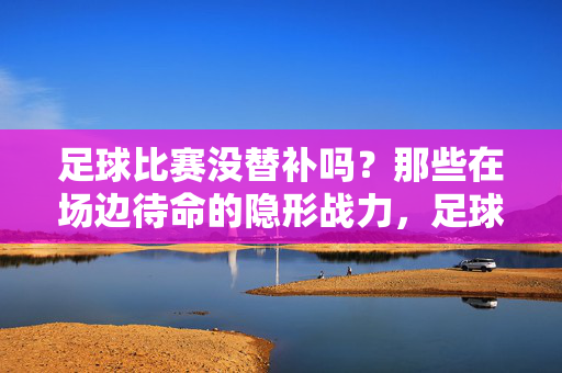 足球比赛没替补吗？那些在场边待命的隐形战力，足球替补席，待命的隐形战力
