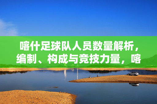 喀什足球队人员数量解析,编制、构成与竞技力量,喀什足球队人员数量编制、构成与竞技力量解析