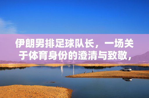 伊朗男排足球队长，一场关于体育身份的澄清与致敬，伊朗男排足球队长，体育身份的澄清与致敬