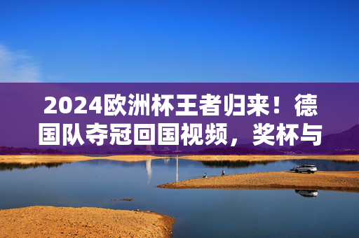 2024欧洲杯王者归来！德国队夺冠回国视频，奖杯与泪光交织，荣耀属于每一颗拼搏的心，2024欧洲杯王者归来！德国队夺冠归国，奖杯泪光共铸荣耀