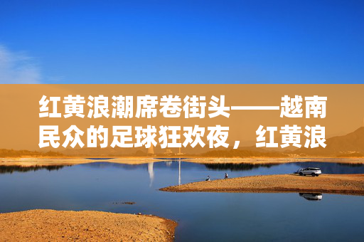 红黄浪潮席卷街头——越南民众的足球狂欢夜，红黄浪潮席卷街头，越南足球狂欢夜