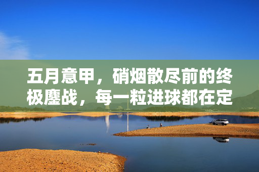 五月意甲，硝烟散尽前的终极鏖战，每一粒进球都在定义历史，五月意甲终极鏖战，进球定义历史