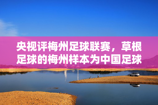 央视评梅州足球联赛，草根足球的梅州样本为中国足球注入新活力，央视评梅州足球联赛，草根足球的梅州样本为中国足球注入新活力