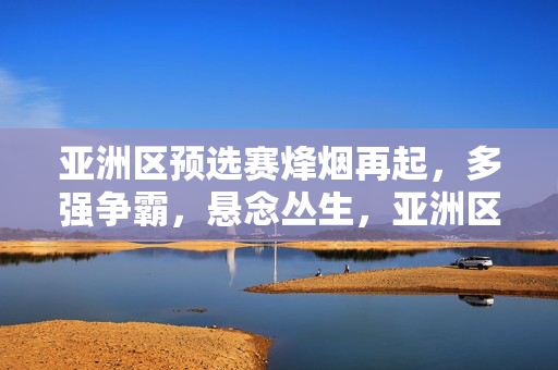 亚洲区预选赛烽烟再起，多强争霸，悬念丛生，亚洲区预选赛烽烟再起 多强争霸悬念丛生