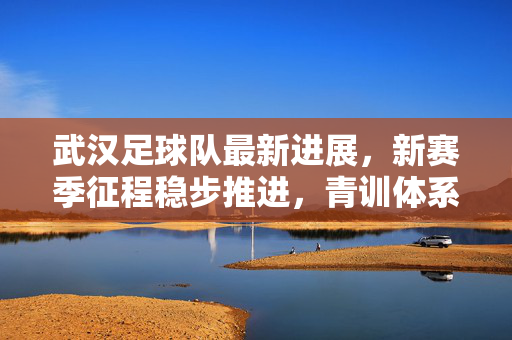 武汉足球队最新进展，新赛季征程稳步推进，青训体系持续发力，武汉足球队新赛季稳步推进 青训体系持续发力