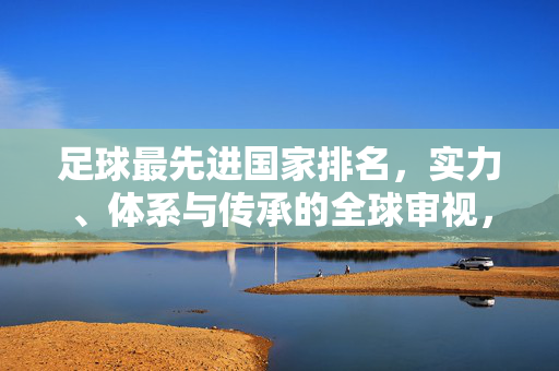 足球最先进国家排名,实力、体系与传承的全球审视,足球最先进国家排名,实力、体系与传承的全球审视