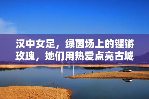 汉中女足，绿茵场上的铿锵玫瑰，她们用热爱点亮古城梦想，汉中女足，铿锵玫瑰耀绿茵，热爱点亮古城梦