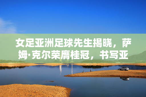 女足亚洲足球先生揭晓，萨姆·克尔荣膺桂冠，书写亚洲女足新传奇，萨姆·克尔荣膺女足亚洲足球先生 书写亚洲女足新传奇