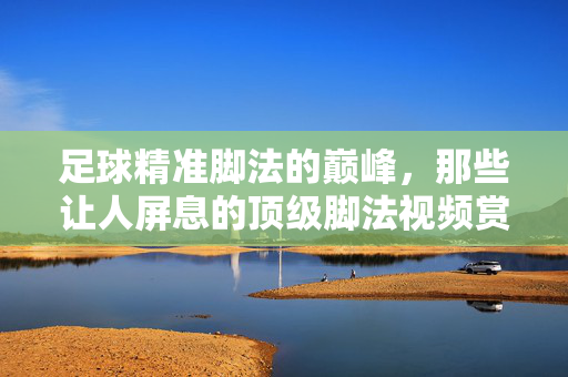 足球精准脚法的巅峰，那些让人屏息的顶级脚法视频赏析，足球精准脚法巅峰，顶级视频赏析