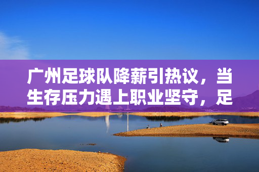 广州足球队降薪引热议，当生存压力遇上职业坚守，足球人该何去何从？广州足球队降薪，生存压力与职业坚守的困境