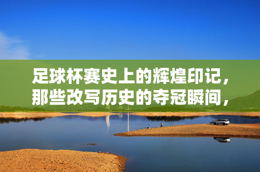 足球杯赛史上的辉煌印记，那些改写历史的夺冠瞬间，足球杯赛史上的辉煌印记，改写历史的夺冠瞬间
